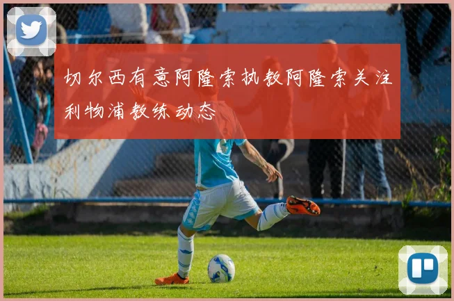 切尔西有意阿隆索执教阿隆索关注利物浦教练动态