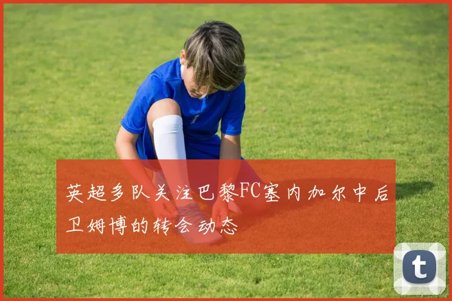 英超多队关注巴黎FC塞内加尔中后卫姆博的转会动态