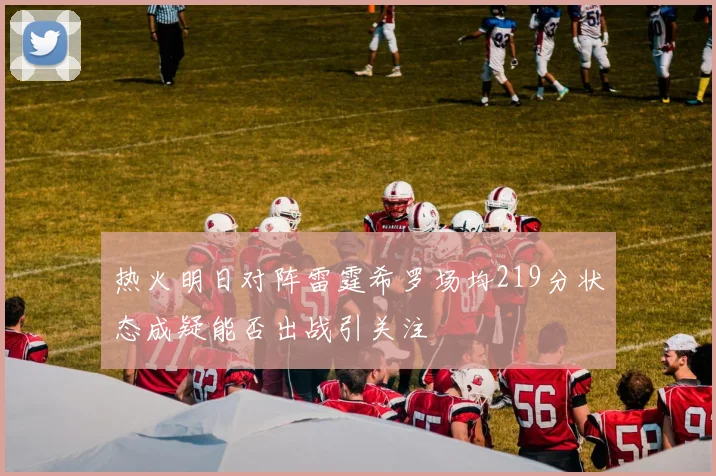 热火明日对阵雷霆希罗场均219分状态成疑能否出战引关注