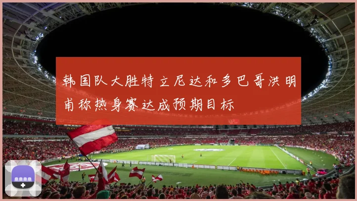 韩国队大胜特立尼达和多巴哥洪明甫称热身赛达成预期目标