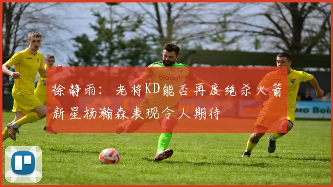徐静雨：老将KD能否再度绝杀火箭新星杨瀚森表现令人期待