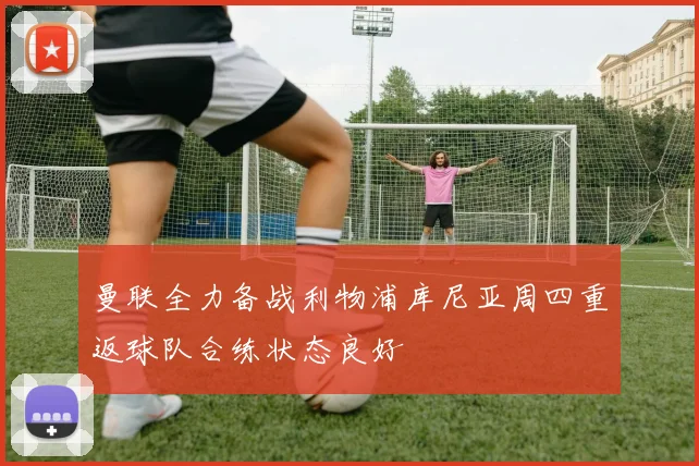 曼联全力备战利物浦库尼亚周四重返球队合练状态良好