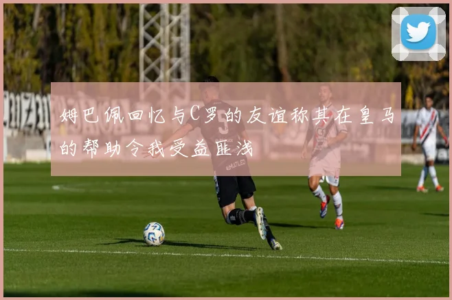 姆巴佩回忆与C罗的友谊称其在皇马的帮助令我受益匪浅