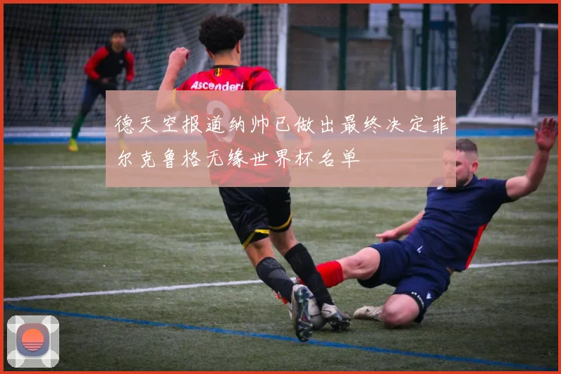 德天空报道纳帅已做出最终决定菲尔克鲁格无缘世界杯名单