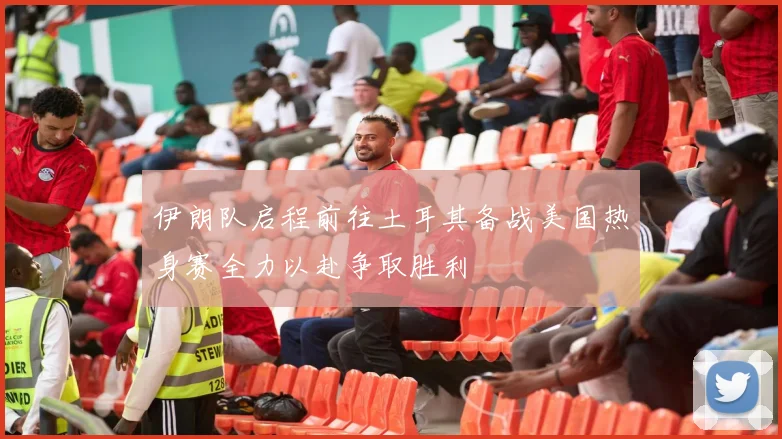 伊朗队启程前往土耳其备战美国热身赛全力以赴争取胜利