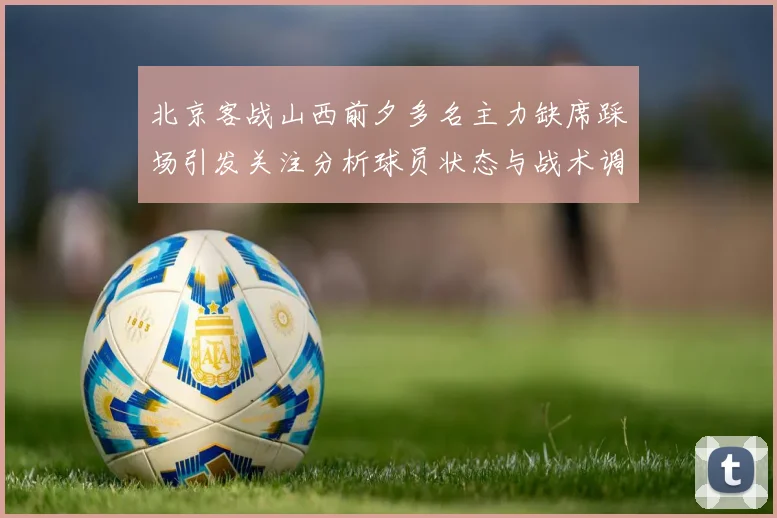 北京客战山西前夕多名主力缺席踩场引发关注分析球员状态与战术调整