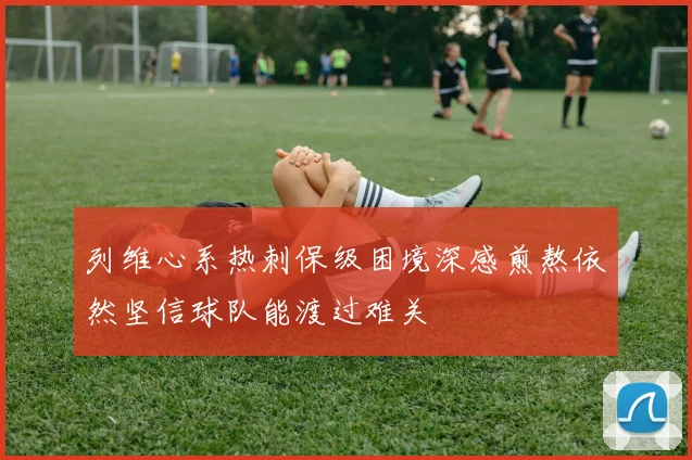 列维心系热刺保级困境深感煎熬依然坚信球队能渡过难关