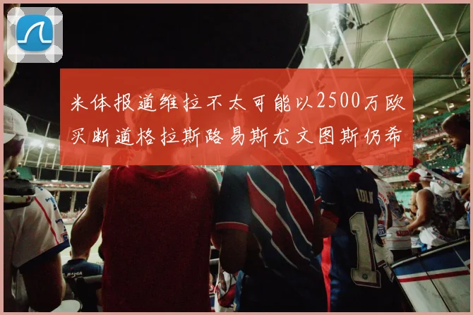 米体报道维拉不太可能以2500万欧买断道格拉斯路易斯尤文图斯仍希望出售他