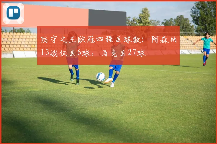 防守之王欧冠四强丢球数：阿森纳13战仅丢6球，马竞丢27球